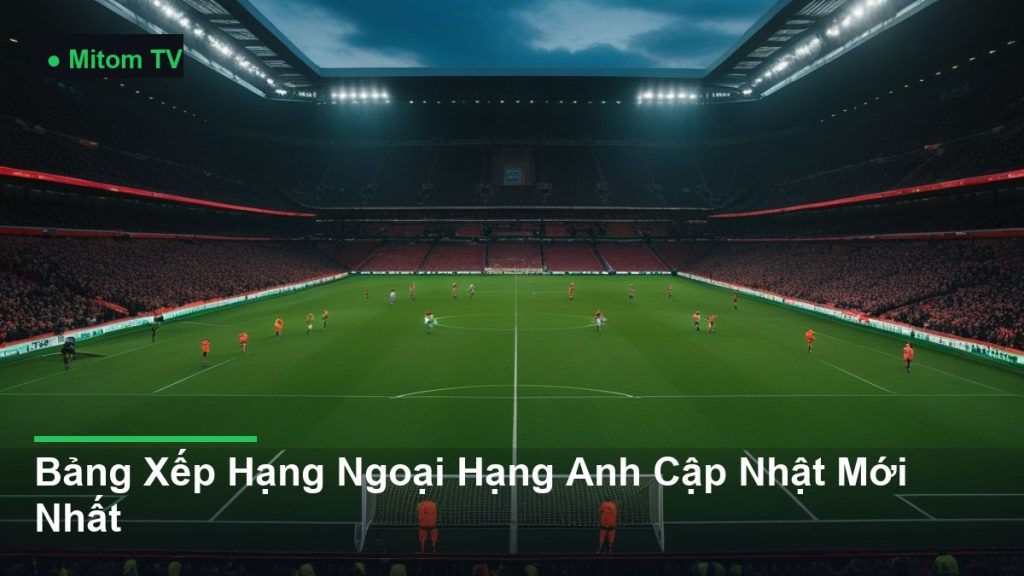 toàn cảnh sân vận động trong một trận đấu - Bảng Xếp Hạng Ngoại Hạng Anh Cập Nhật Mới Nhất