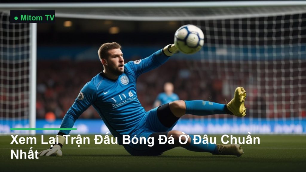 thủ môn bay người cản phá bóng - Xem Lại Trận Đấu Bóng Đá Ở Đâu Chuẩn Nhất